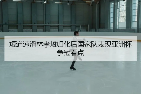 短道速滑林孝埈归化后国家队表现亚洲杯争冠看点